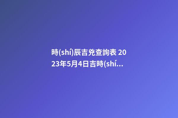 時(shí)辰吉兇查詢表 2023年5月4日吉時(shí)